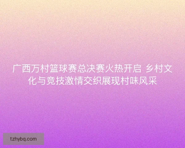 广西万村篮球赛总决赛火热开启 乡村文化与竞技激情交织展现村味风采