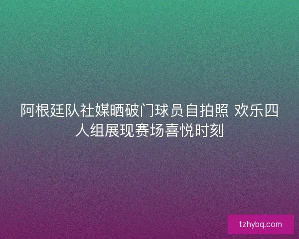阿根廷队社媒晒破门球员自拍照 欢乐四人组展现赛场喜悦时刻