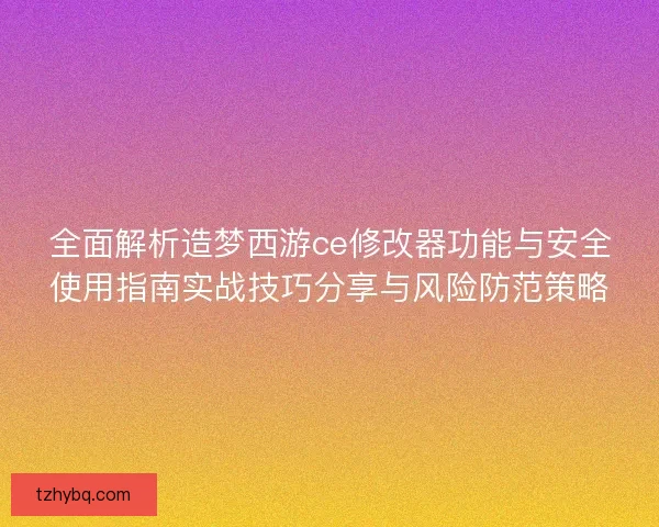 全面解析造梦西游ce修改器功能与安全使用指南实战技巧分享与风险防范策略