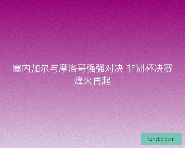 塞内加尔与摩洛哥强强对决 非洲杯决赛烽火再起
